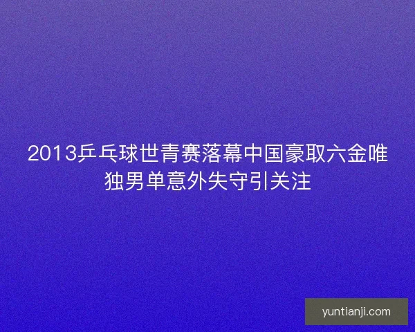 2013乒乓球世青赛落幕中国豪取六金唯独男单意外失守引关注