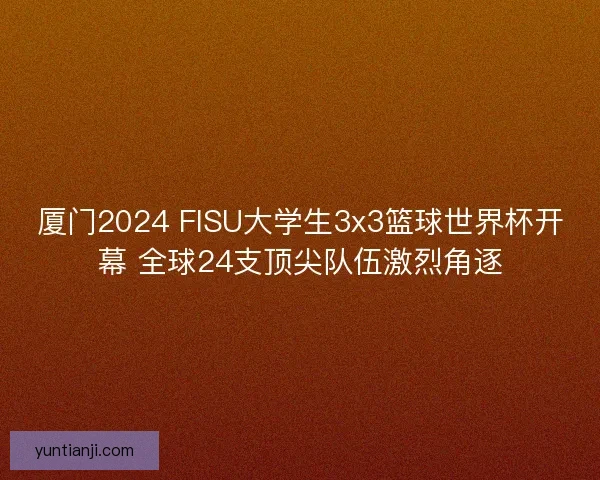 厦门2024 FISU大学生3x3篮球世界杯开幕 全球24支顶尖队伍激烈角逐